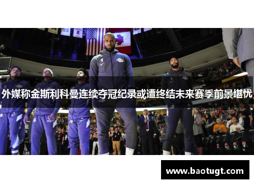 外媒称金斯利科曼连续夺冠纪录或遭终结未来赛季前景堪忧