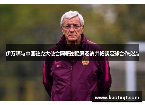 伊万晒与中国驻克大使合照感谢晚宴邀请并畅谈足球合作交流 伊万晒与中国驻克大使合照感谢晚宴邀请并畅谈足球合作交流