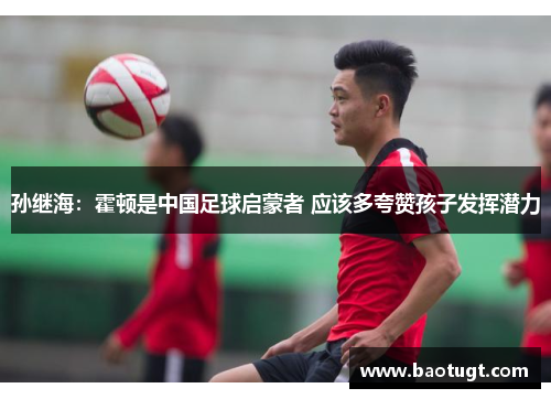 孙继海:霍顿是中国足球启蒙者 应该多夸赞孩子发挥潜力 孙继海:霍顿是中国足球启蒙者 应该多夸赞孩子发挥潜力