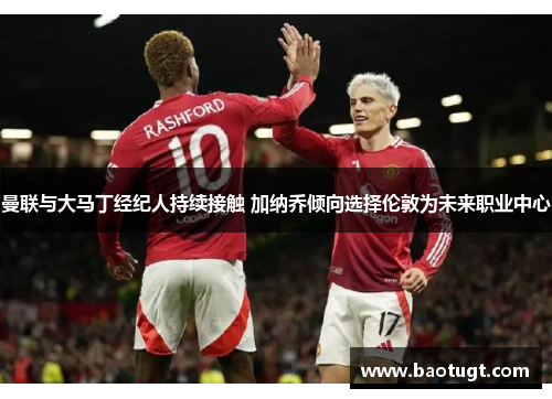 曼联与大马丁经纪人持续接触 加纳乔倾向选择伦敦为未来职业中心 曼联与大马丁经纪人持续接触 加纳乔倾向选择伦敦为未来职业中心