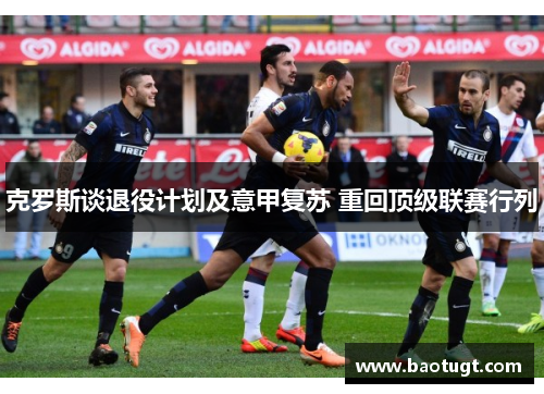 克罗斯谈退役计划及意甲复苏 重回顶级联赛行列 克罗斯谈退役计划及意甲复苏 重回顶级联赛行列