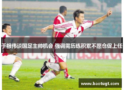 于根伟谈国足主帅机会 强调需历练积累不愿仓促上任 于根伟谈国足主帅机会 强调需历练积累不愿仓促上任