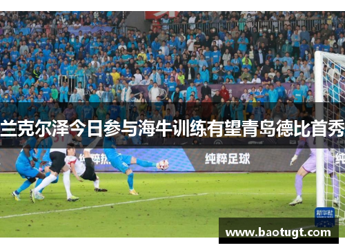 兰克尔泽今日参与海牛训练有望青岛德比首秀 兰克尔泽今日参与海牛训练有望青岛德比首秀
